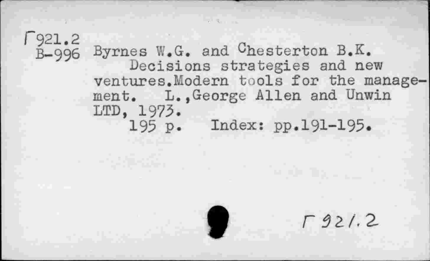 ﻿r921.2
B-996
Byrnes W.G. and Chesterton B.K.
Decisions strategies and new ventures.Modern tools for the management. L.,George Allen and Unwin LTD, 1973.
195 p. Index: pp.l91-195•
F 32 A 2